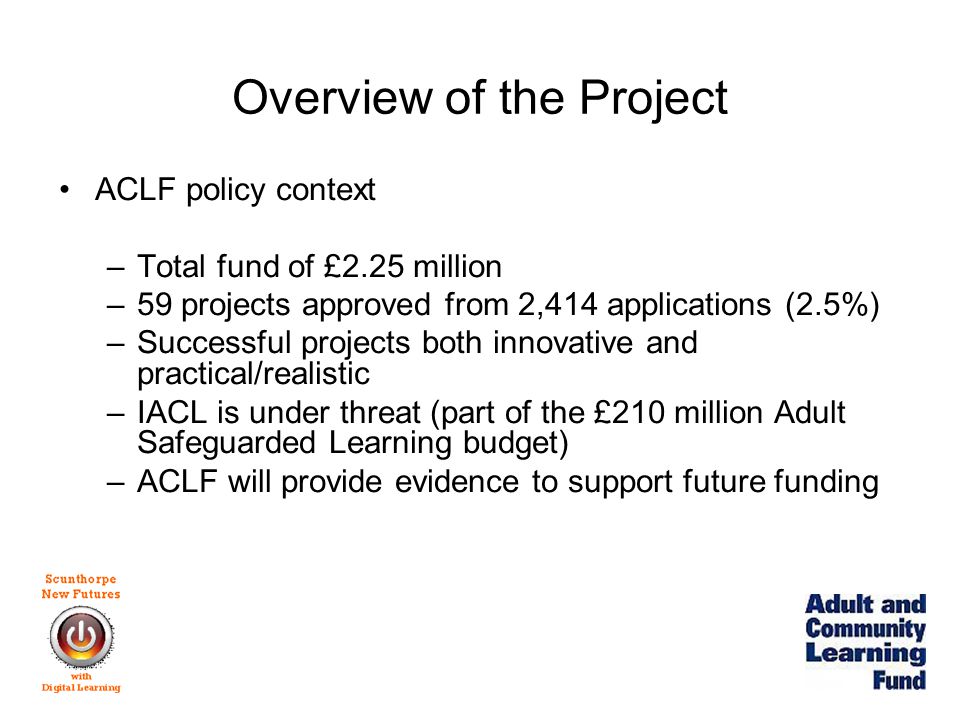 Overview of the Project ACLF policy context –Total fund of £2.25 million –59 projects approved from 2,414 applications (2.5%) –Successful projects both innovative and practical/realistic –IACL is under threat (part of the £210 million Adult Safeguarded Learning budget) –ACLF will provide evidence to support future funding