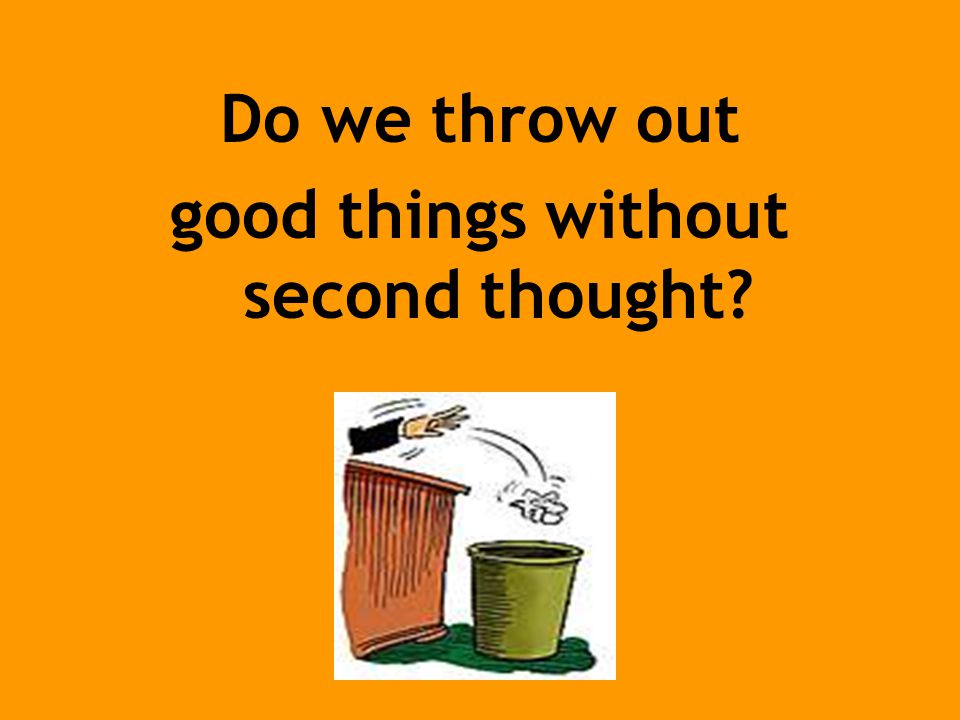 Do we throw out good things without second thought