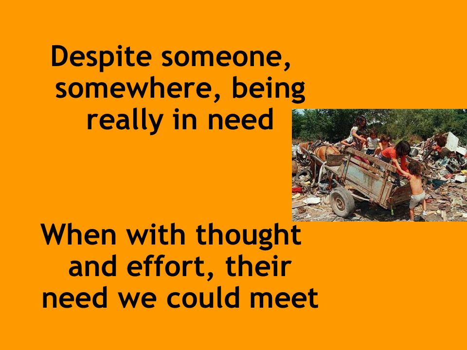Despite someone, somewhere, being really in need When with thought and effort, their need we could meet