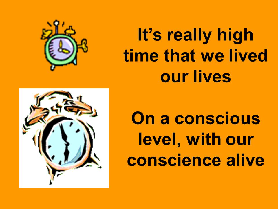 It’s really high time that we lived our lives On a conscious level, with our conscience alive