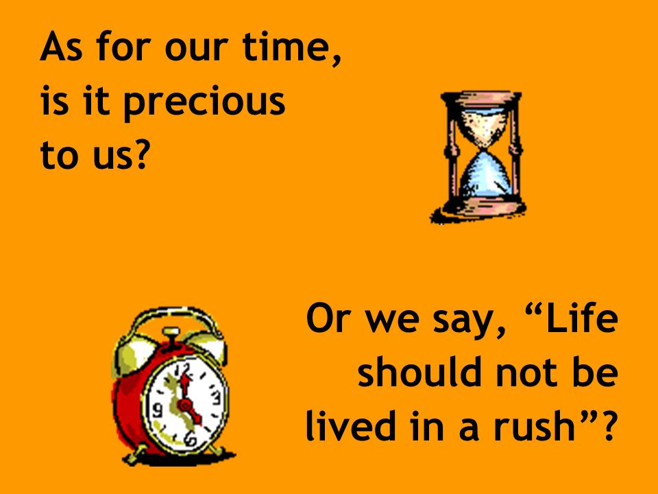 As for our time, is it precious to us Or we say, Life should not be lived in a rush