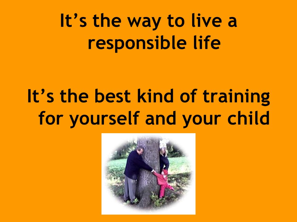 It’s the way to live a responsible life It’s the best kind of training for yourself and your child