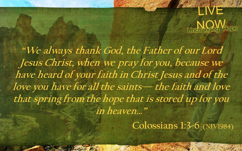 LIVE NOW We always thank God, the Father of our Lord Jesus Christ, when we pray for you, because we have heard of your faith in Christ Jesus and of the love you have for all the saints— the faith and love that spring from the hope that is stored up for you in heaven… Colossians 1:3-6 (NIV1984)