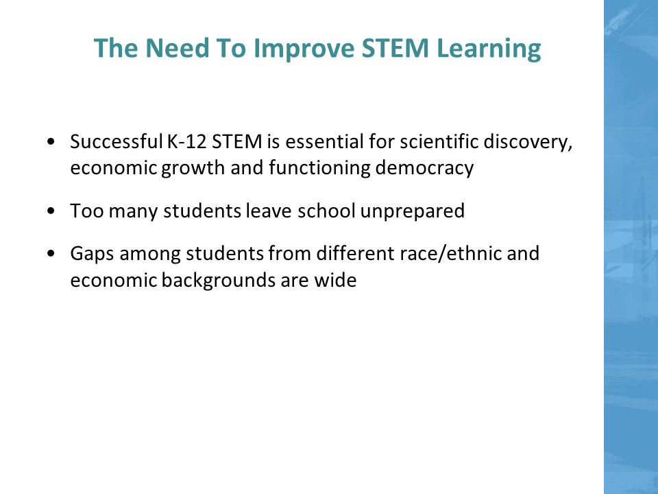 The Need To Improve STEM Learning Successful K-12 STEM is essential for scientific discovery, economic growth and functioning democracy Too many students leave school unprepared Gaps among students from different race/ethnic and economic backgrounds are wide