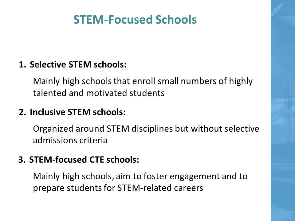 STEM-Focused Schools 1.Selective STEM schools: Mainly high schools that enroll small numbers of highly talented and motivated students 2.Inclusive STEM schools: Organized around STEM disciplines but without selective admissions criteria 3.STEM-focused CTE schools: Mainly high schools, aim to foster engagement and to prepare students for STEM-related careers