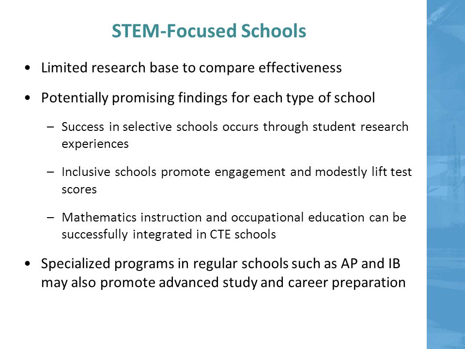 STEM-Focused Schools Limited research base to compare effectiveness Potentially promising findings for each type of school –Success in selective schools occurs through student research experiences –Inclusive schools promote engagement and modestly lift test scores –Mathematics instruction and occupational education can be successfully integrated in CTE schools Specialized programs in regular schools such as AP and IB may also promote advanced study and career preparation