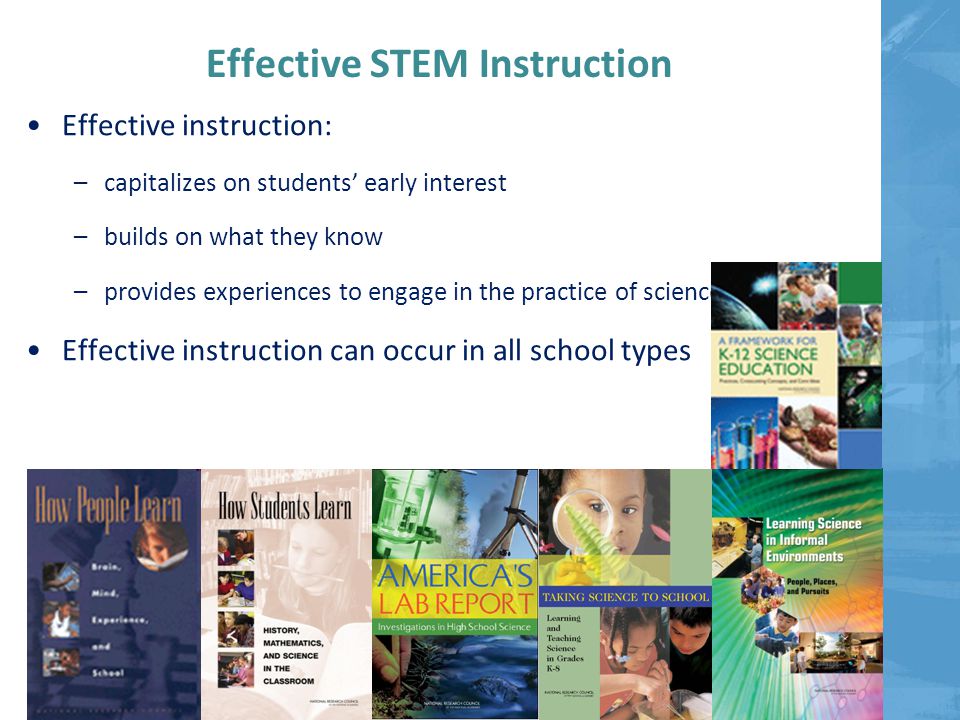 Effective STEM Instruction Effective instruction: –capitalizes on students’ early interest –builds on what they know –provides experiences to engage in the practice of science Effective instruction can occur in all school types
