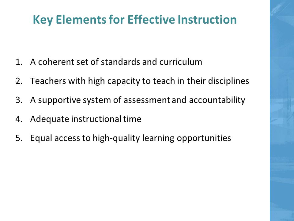 Key Elements for Effective Instruction 1.A coherent set of standards and curriculum 2.Teachers with high capacity to teach in their disciplines 3.A supportive system of assessment and accountability 4.Adequate instructional time 5.Equal access to high-quality learning opportunities