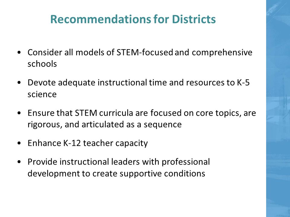 Recommendations for Districts Consider all models of STEM-focused and comprehensive schools Devote adequate instructional time and resources to K-5 science Ensure that STEM curricula are focused on core topics, are rigorous, and articulated as a sequence Enhance K-12 teacher capacity Provide instructional leaders with professional development to create supportive conditions
