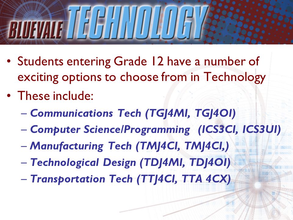 Students entering Grade 12 have a number of exciting options to choose from in Technology These include: –Communications Tech (TGJ4MI, TGJ4OI) –Computer Science/Programming (ICS3CI, ICS3UI) –Manufacturing Tech (TMJ4CI, TMJ4CI,) –Technological Design (TDJ4MI, TDJ4OI) –Transportation Tech (TTJ4CI, TTA 4CX)