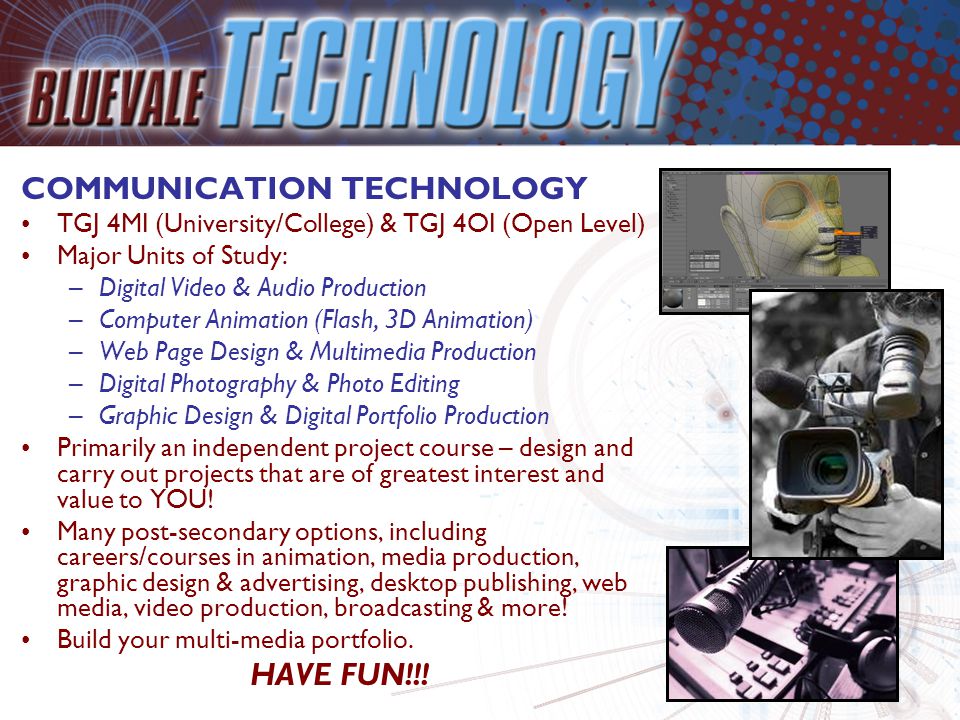 COMMUNICATION TECHNOLOGY TGJ 4MI (University/College) & TGJ 4OI (Open Level) Major Units of Study: –Digital Video & Audio Production –Computer Animation (Flash, 3D Animation) –Web Page Design & Multimedia Production –Digital Photography & Photo Editing –Graphic Design & Digital Portfolio Production Primarily an independent project course – design and carry out projects that are of greatest interest and value to YOU.