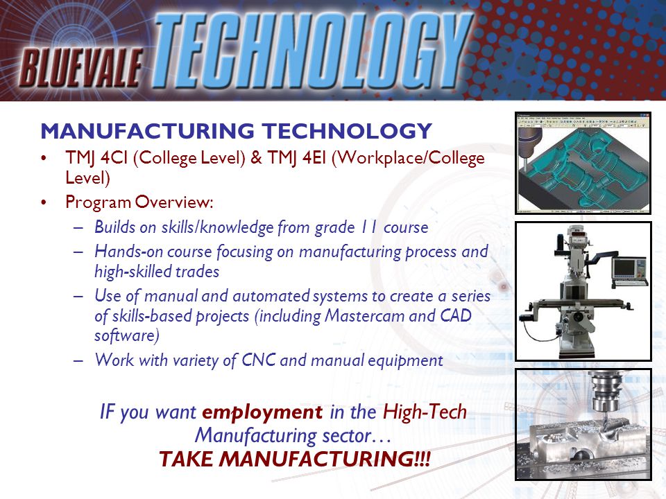 MANUFACTURING TECHNOLOGY TMJ 4CI (College Level) & TMJ 4EI (Workplace/College Level) Program Overview: –Builds on skills/knowledge from grade 11 course –Hands-on course focusing on manufacturing process and high-skilled trades –Use of manual and automated systems to create a series of skills-based projects (including Mastercam and CAD software) –Work with variety of CNC and manual equipment IF you want employment in the High-Tech Manufacturing sector… TAKE MANUFACTURING!!!
