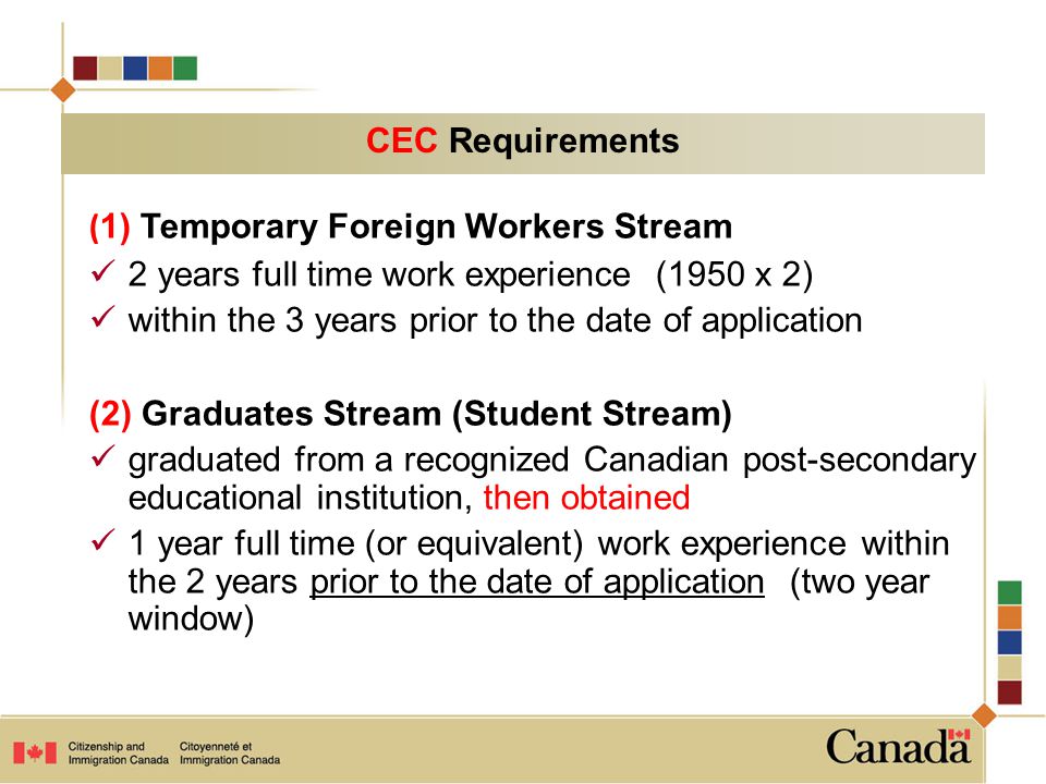 ( 1) Temporary Foreign Workers Stream 2 years full time work experience (1950 x 2) within the 3 years prior to the date of application (2) Graduates Stream (Student Stream) graduated from a recognized Canadian post-secondary educational institution, then obtained 1 year full time (or equivalent) work experience within the 2 years prior to the date of application (two year window) CEC Requirements