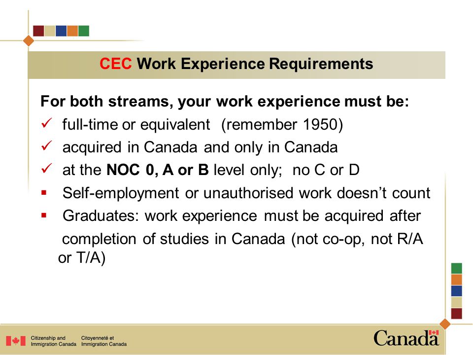 For both streams, your work experience must be: full-time or equivalent (remember 1950) acquired in Canada and only in Canada at the NOC 0, A or B level only; no C or D  Self-employment or unauthorised work doesn’t count  Graduates: work experience must be acquired after completion of studies in Canada (not co-op, not R/A or T/A) CEC Work Experience Requirements