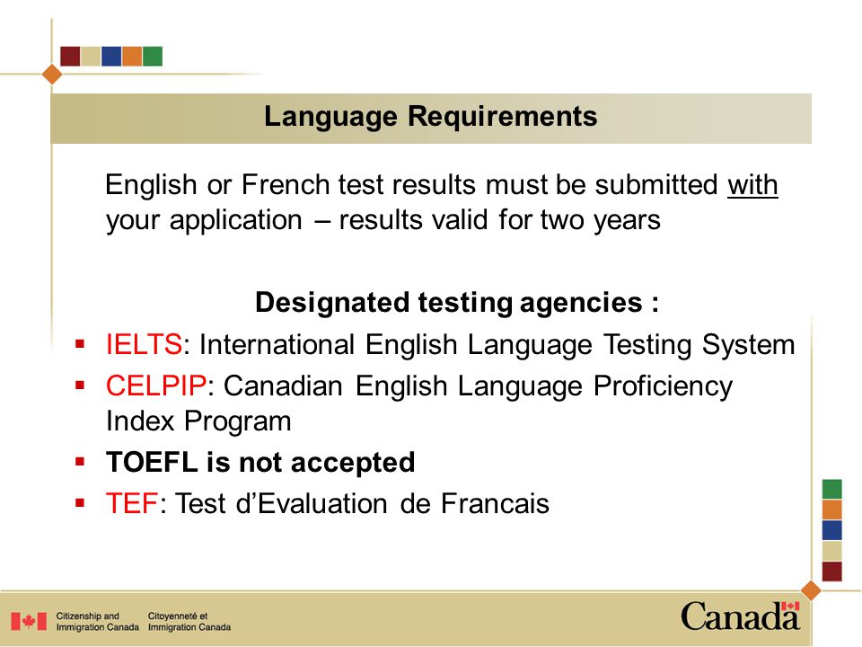English or French test results must be submitted with your application – results valid for two years Designated testing agencies :  IELTS: International English Language Testing System  CELPIP: Canadian English Language Proficiency Index Program  TOEFL is not accepted  TEF: Test d’Evaluation de Francais Language Requirements