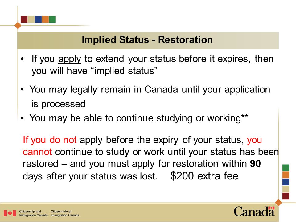 If you apply to extend your status before it expires, then you will have implied status You may legally remain in Canada until your application is processed You may be able to continue studying or working** If you do not apply before the expiry of your status, you cannot continue to study or work until your status has been restored – and you must apply for restoration within 90 days after your status was lost.