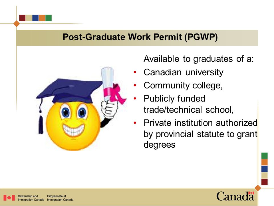 Available to graduates of a: Canadian university Community college, Publicly funded trade/technical school, Private institution authorized by provincial statute to grant degrees Post-Graduate Work Permit (PGWP)