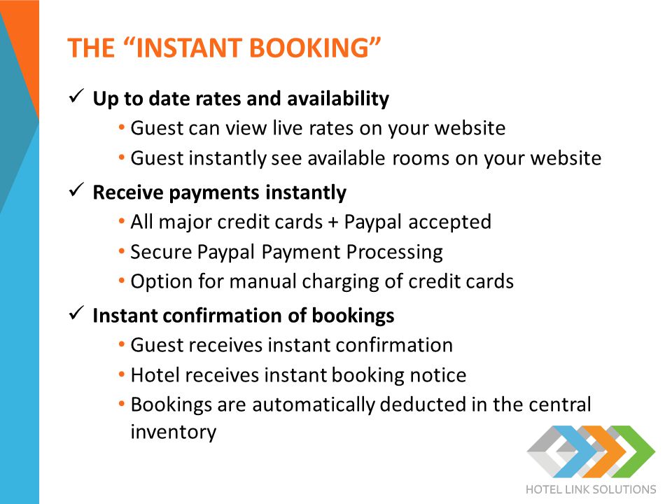 THE INSTANT BOOKING Up to date rates and availability Guest can view live rates on your website Guest instantly see available rooms on your website Receive payments instantly All major credit cards + Paypal accepted Secure Paypal Payment Processing Option for manual charging of credit cards Instant confirmation of bookings Guest receives instant confirmation Hotel receives instant booking notice Bookings are automatically deducted in the central inventory