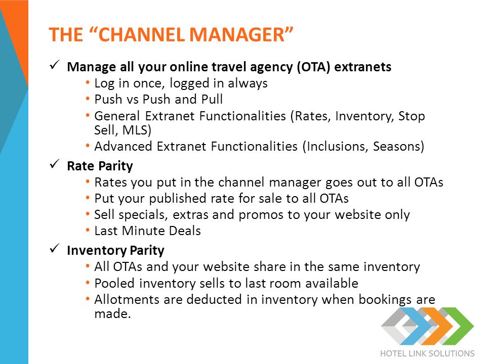 THE CHANNEL MANAGER Manage all your online travel agency (OTA) extranets Log in once, logged in always Push vs Push and Pull General Extranet Functionalities (Rates, Inventory, Stop Sell, MLS) Advanced Extranet Functionalities (Inclusions, Seasons) Rate Parity Rates you put in the channel manager goes out to all OTAs Put your published rate for sale to all OTAs Sell specials, extras and promos to your website only Last Minute Deals Inventory Parity All OTAs and your website share in the same inventory Pooled inventory sells to last room available Allotments are deducted in inventory when bookings are made.