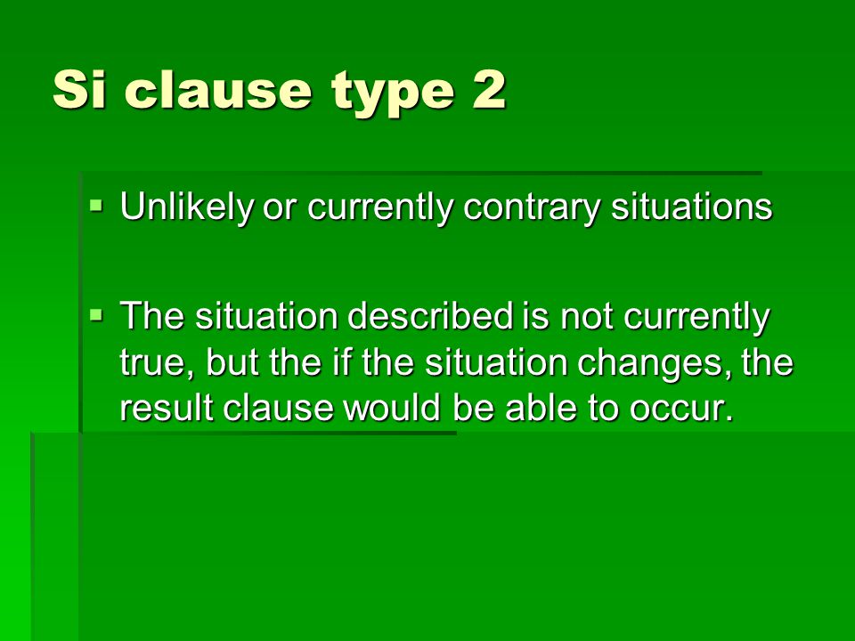 Si clause type 2  Unlikely or currently contrary situations  The situation described is not currently true, but the if the situation changes, the result clause would be able to occur.