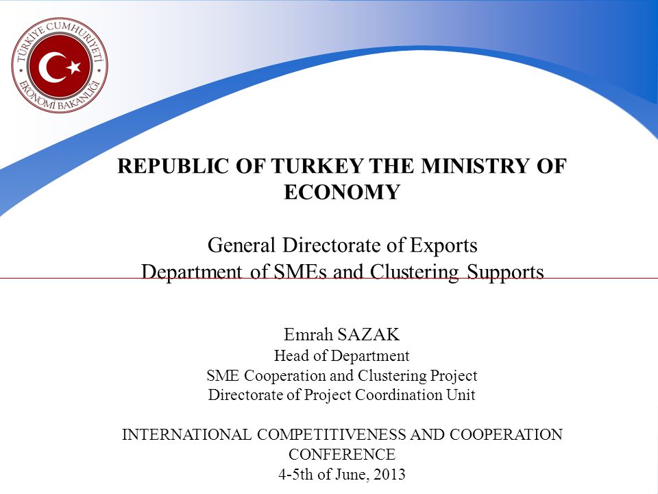 REPUBLIC OF TURKEY THE MINISTRY OF ECONOMY General Directorate of Exports Department of SMEs and Clustering Supports Emrah SAZAK Head of Department SME Cooperation and Clustering Project Directorate of Project Coordination Unit INTERNATIONAL COMPETITIVENESS AND COOPERATION CONFERENCE 4-5th of June, 2013