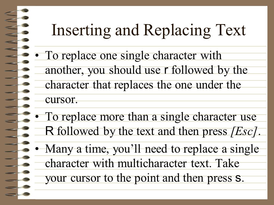 Inserting and Replacing Text To replace one single character with another, you should use r followed by the character that replaces the one under the cursor.