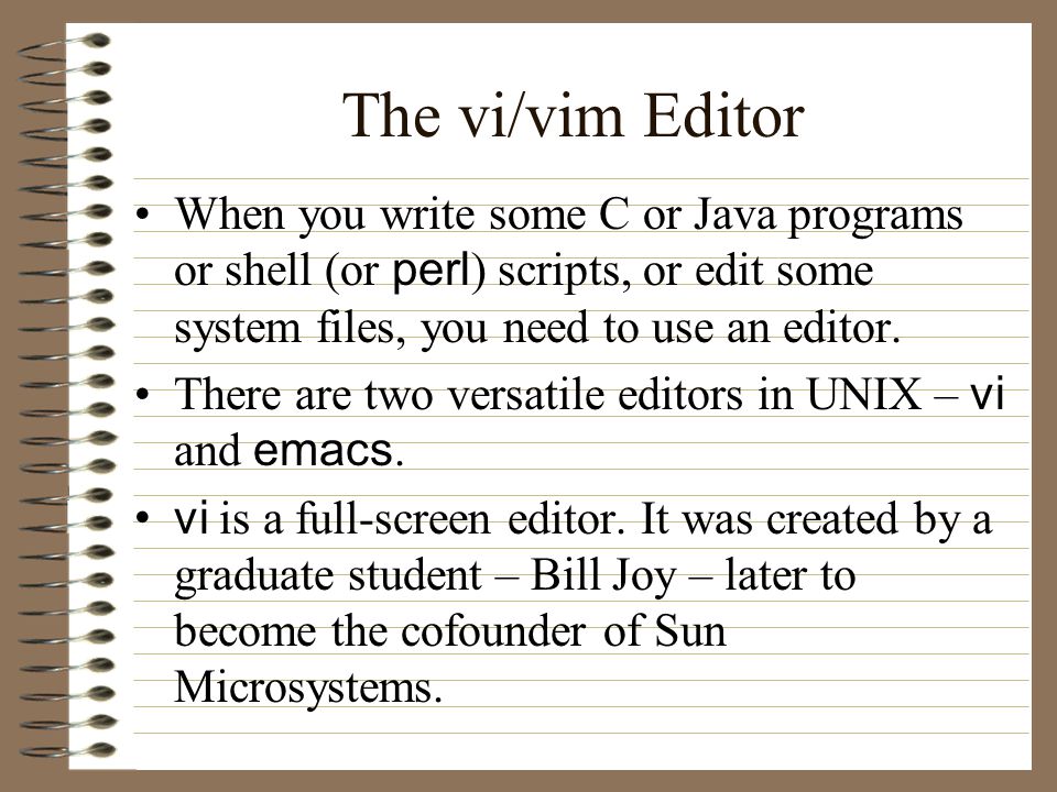 The vi/vim Editor When you write some C or Java programs or shell (or perl ) scripts, or edit some system files, you need to use an editor.