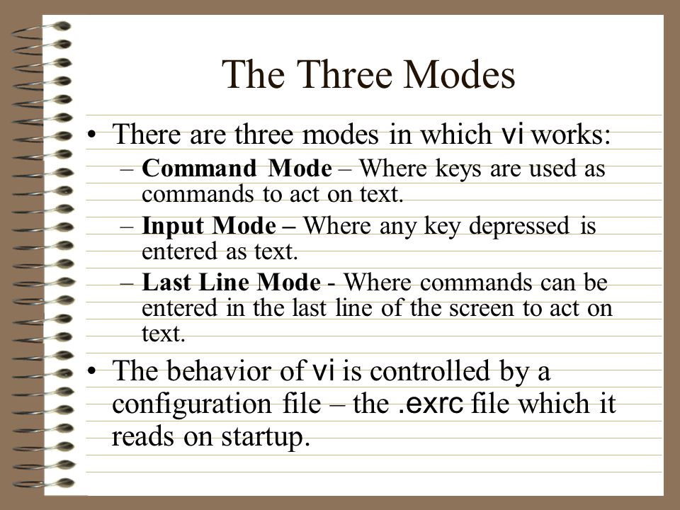 The Three Modes There are three modes in which vi works: –Command Mode – Where keys are used as commands to act on text.