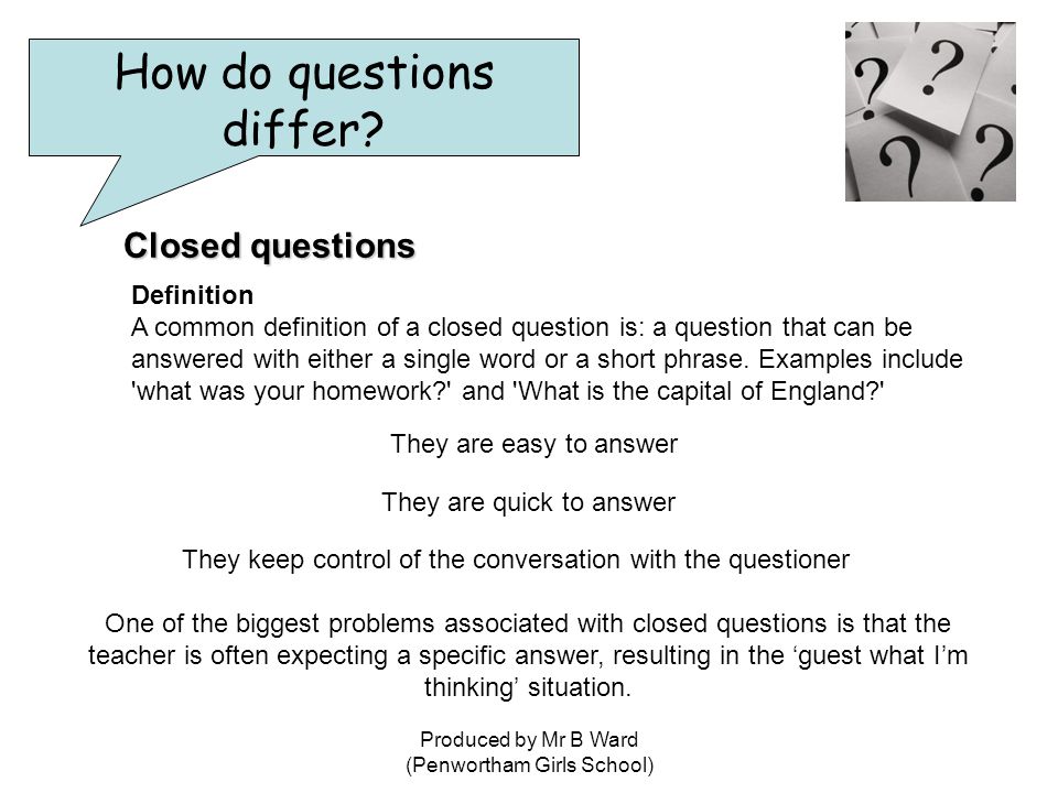 Produced by Mr B Ward (Penwortham Girls School) Closed questions Definition A common definition of a closed question is: a question that can be answered with either a single word or a short phrase.
