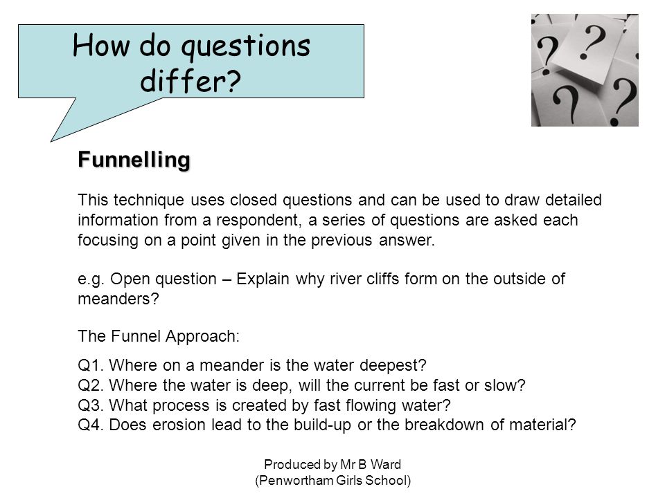 Produced by Mr B Ward (Penwortham Girls School) Funnelling This technique uses closed questions and can be used to draw detailed information from a respondent, a series of questions are asked each focusing on a point given in the previous answer.