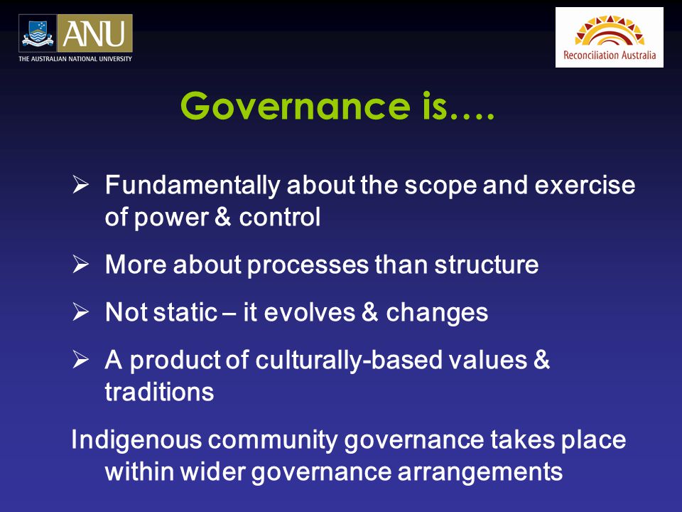  Fundamentally about the scope and exercise of power & control  More about processes than structure  Not static – it evolves & changes  A product of culturally-based values & traditions Indigenous community governance takes place within wider governance arrangements Governance is….