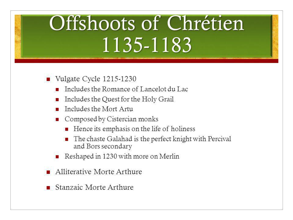 Offshoots of Chrétien Vulgate Cycle Includes the Romance of Lancelot du Lac Includes the Quest for the Holy Grail Includes the Mort Artu Composed by Cistercian monks Hence its emphasis on the life of holiness The chaste Galahad is the perfect knight with Percival and Bors secondary Reshaped in 1230 with more on Merlin Alliterative Morte Arthure Stanzaic Morte Arthure
