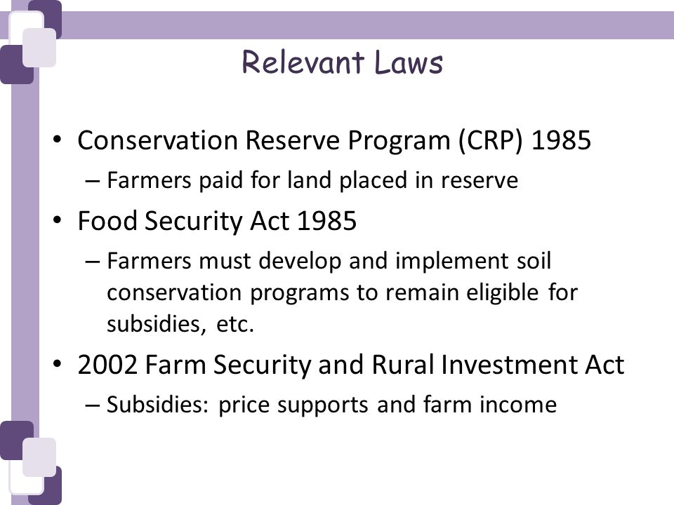 Relevant Laws Conservation Reserve Program (CRP) 1985 – Farmers paid for land placed in reserve Food Security Act 1985 – Farmers must develop and implement soil conservation programs to remain eligible for subsidies, etc.