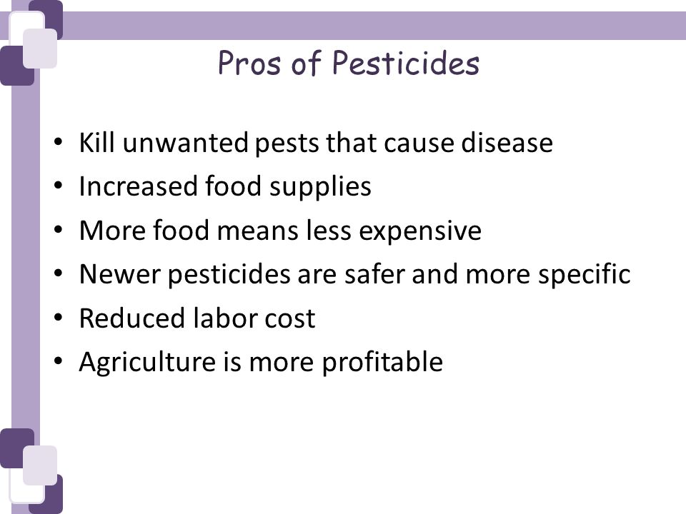 Pros of Pesticides Kill unwanted pests that cause disease Increased food supplies More food means less expensive Newer pesticides are safer and more specific Reduced labor cost Agriculture is more profitable