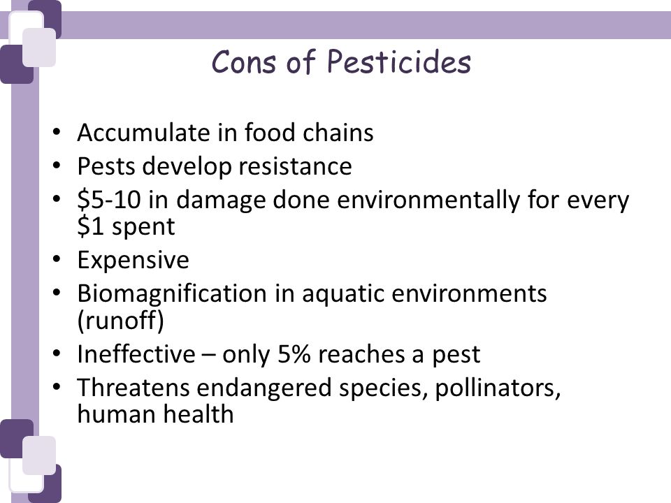 Cons of Pesticides Accumulate in food chains Pests develop resistance $5-10 in damage done environmentally for every $1 spent Expensive Biomagnification in aquatic environments (runoff) Ineffective – only 5% reaches a pest Threatens endangered species, pollinators, human health