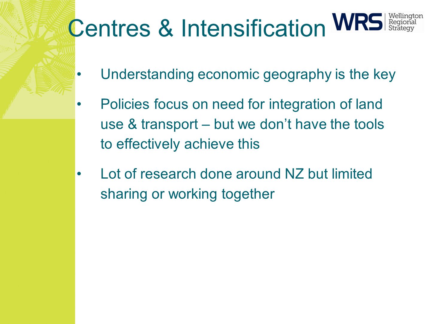 Centres & Intensification Understanding economic geography is the key Policies focus on need for integration of land use & transport – but we don’t have the tools to effectively achieve this Lot of research done around NZ but limited sharing or working together