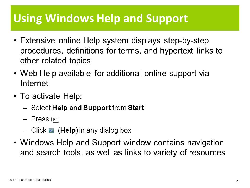 Using Windows Help and Support Extensive online Help system displays step-by-step procedures, definitions for terms, and hypertext links to other related topics Web Help available for additional online support via Internet To activate Help: –Select Help and Support from Start –Press –Click (Help) in any dialog box Windows Help and Support window contains navigation and search tools, as well as links to variety of resources © CCI Learning Solutions Inc.