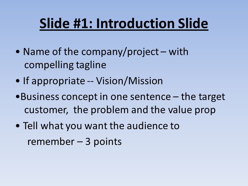 Slide #1: Introduction Slide Name of the company/project – with compelling tagline If appropriate -- Vision/Mission Business concept in one sentence – the target customer, the problem and the value prop Tell what you want the audience to remember – 3 points