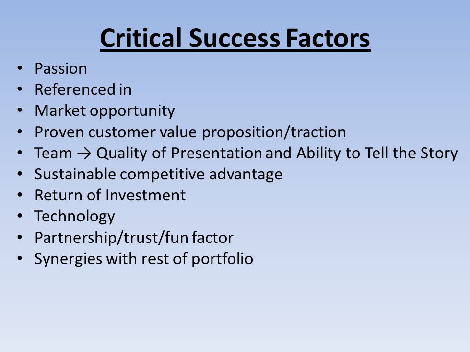Critical Success Factors Passion Referenced in Market opportunity Proven customer value proposition/traction Team → Quality of Presentation and Ability to Tell the Story Sustainable competitive advantage Return of Investment Technology Partnership/trust/fun factor Synergies with rest of portfolio