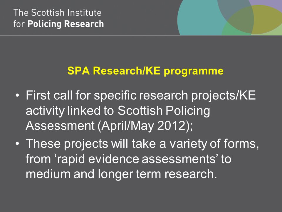 SPA Research/KE programme First call for specific research projects/KE activity linked to Scottish Policing Assessment (April/May 2012); These projects will take a variety of forms, from ‘rapid evidence assessments’ to medium and longer term research.