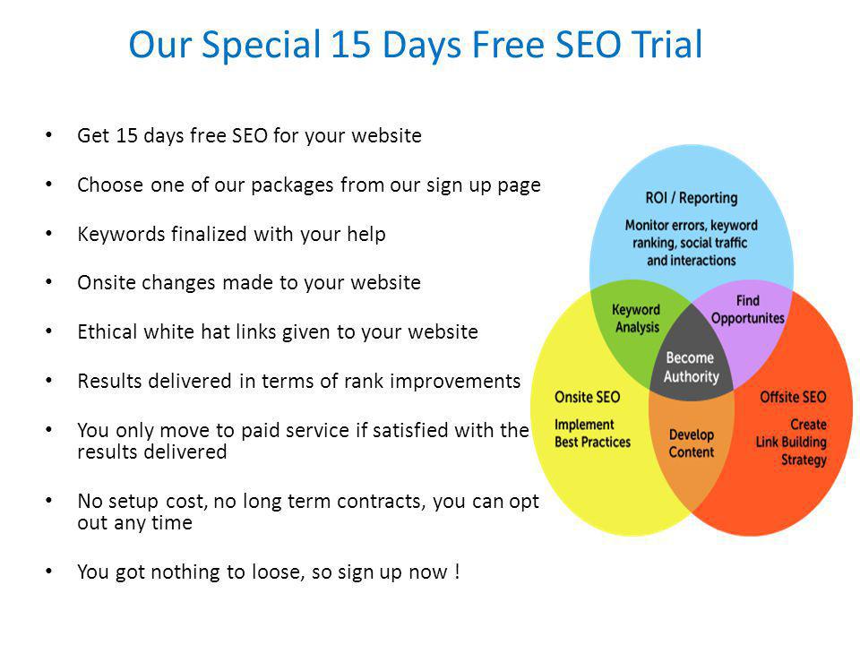 Our Special 15 Days Free SEO Trial Get 15 days free SEO for your website Choose one of our packages from our sign up page Keywords finalized with your help Onsite changes made to your website Ethical white hat links given to your website Results delivered in terms of rank improvements You only move to paid service if satisfied with the results delivered No setup cost, no long term contracts, you can opt out any time You got nothing to loose, so sign up now !