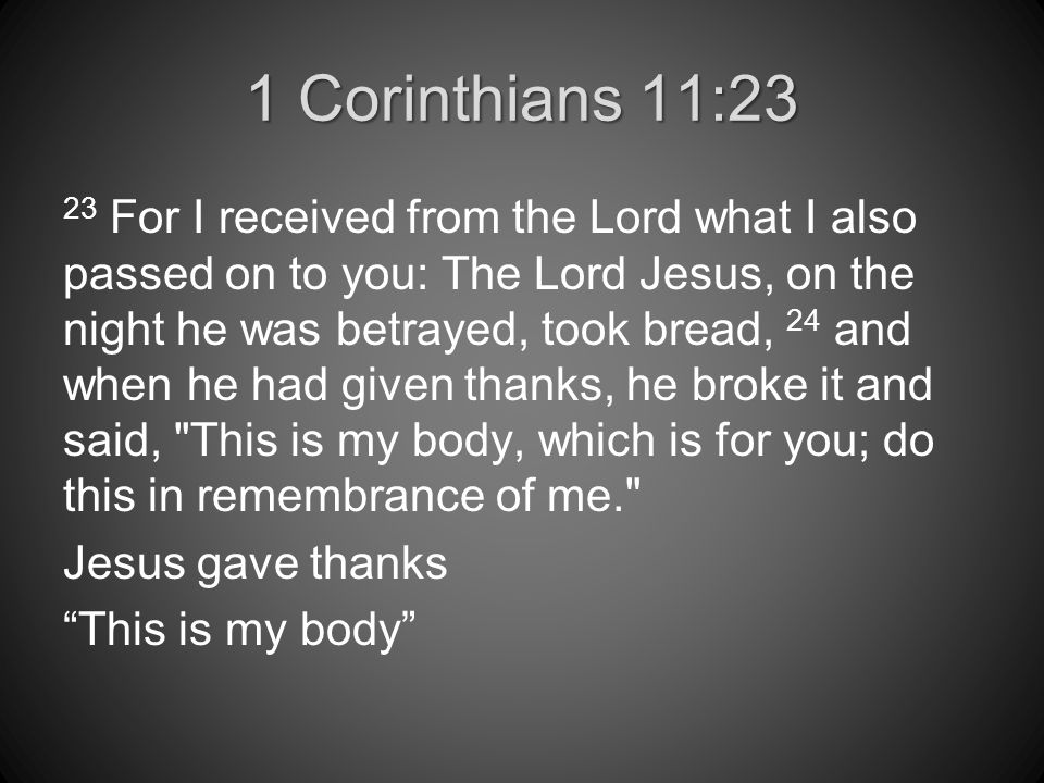 1 Corinthians 11:23 23 For I received from the Lord what I also passed on to you: The Lord Jesus, on the night he was betrayed, took bread, 24 and when he had given thanks, he broke it and said, This is my body, which is for you; do this in remembrance of me. Jesus gave thanks This is my body