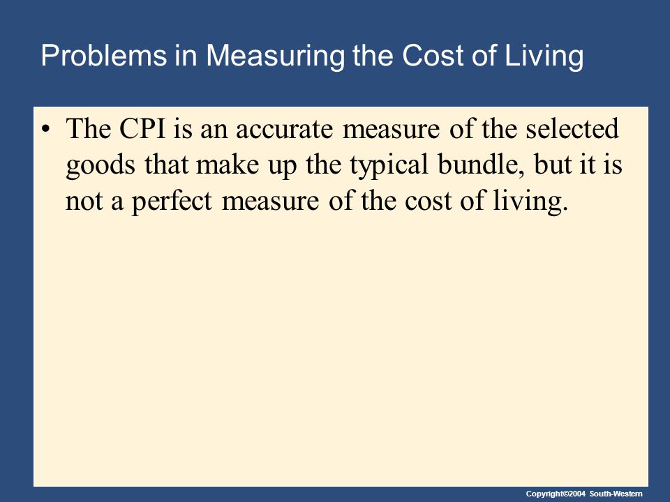 Copyright©2004 South-Western Problems in Measuring the Cost of Living The CPI is an accurate measure of the selected goods that make up the typical bundle, but it is not a perfect measure of the cost of living.