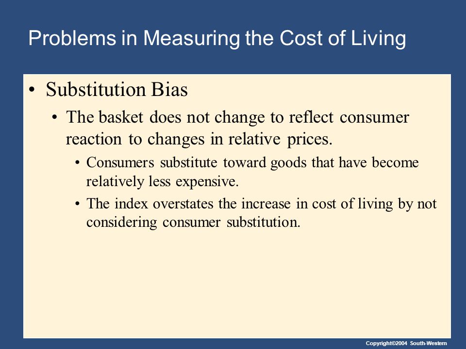 Copyright©2004 South-Western Problems in Measuring the Cost of Living Substitution Bias The basket does not change to reflect consumer reaction to changes in relative prices.