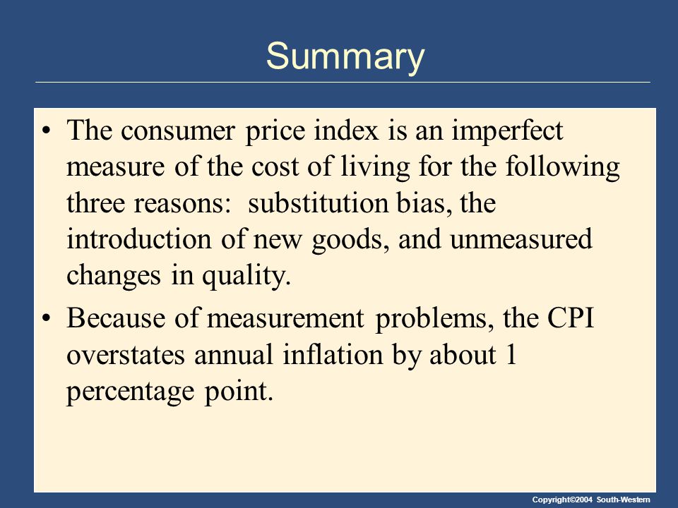 Copyright©2004 South-Western Summary The consumer price index is an imperfect measure of the cost of living for the following three reasons: substitution bias, the introduction of new goods, and unmeasured changes in quality.