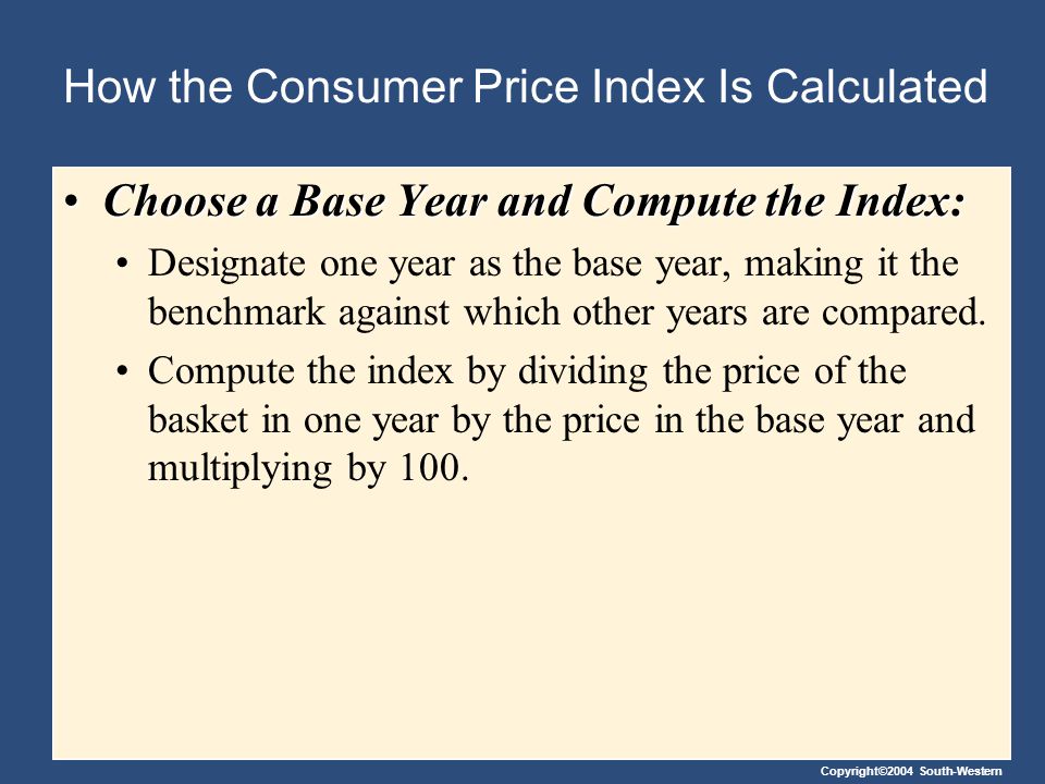 Copyright©2004 South-Western How the Consumer Price Index Is Calculated Choose a Base Year and Compute the Index:Choose a Base Year and Compute the Index: Designate one year as the base year, making it the benchmark against which other years are compared.