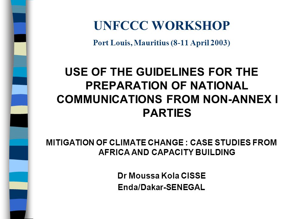 UNFCCC WORKSHOP Port Louis, Mauritius (8-11 April 2003) USE OF THE GUIDELINES FOR THE PREPARATION OF NATIONAL COMMUNICATIONS FROM NON-ANNEX I PARTIES MITIGATION OF CLIMATE CHANGE : CASE STUDIES FROM AFRICA AND CAPACITY BUILDING Dr Moussa Kola CISSE Enda/Dakar-SENEGAL