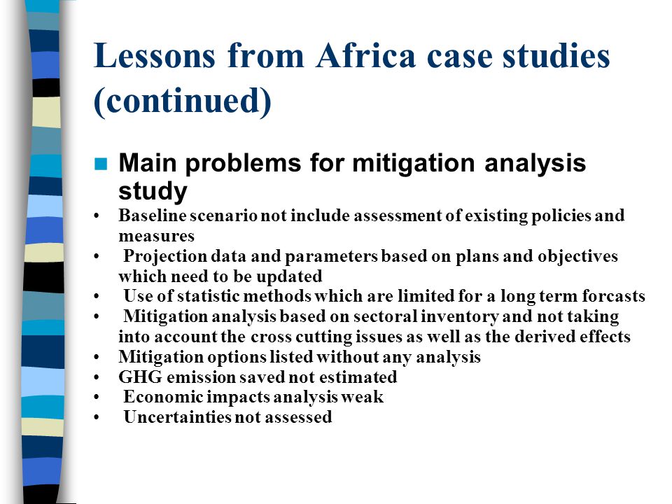 Lessons from Africa case studies (continued) Main problems for mitigation analysis study Baseline scenario not include assessment of existing policies and measures Projection data and parameters based on plans and objectives which need to be updated Use of statistic methods which are limited for a long term forcasts Mitigation analysis based on sectoral inventory and not taking into account the cross cutting issues as well as the derived effects Mitigation options listed without any analysis GHG emission saved not estimated Economic impacts analysis weak Uncertainties not assessed