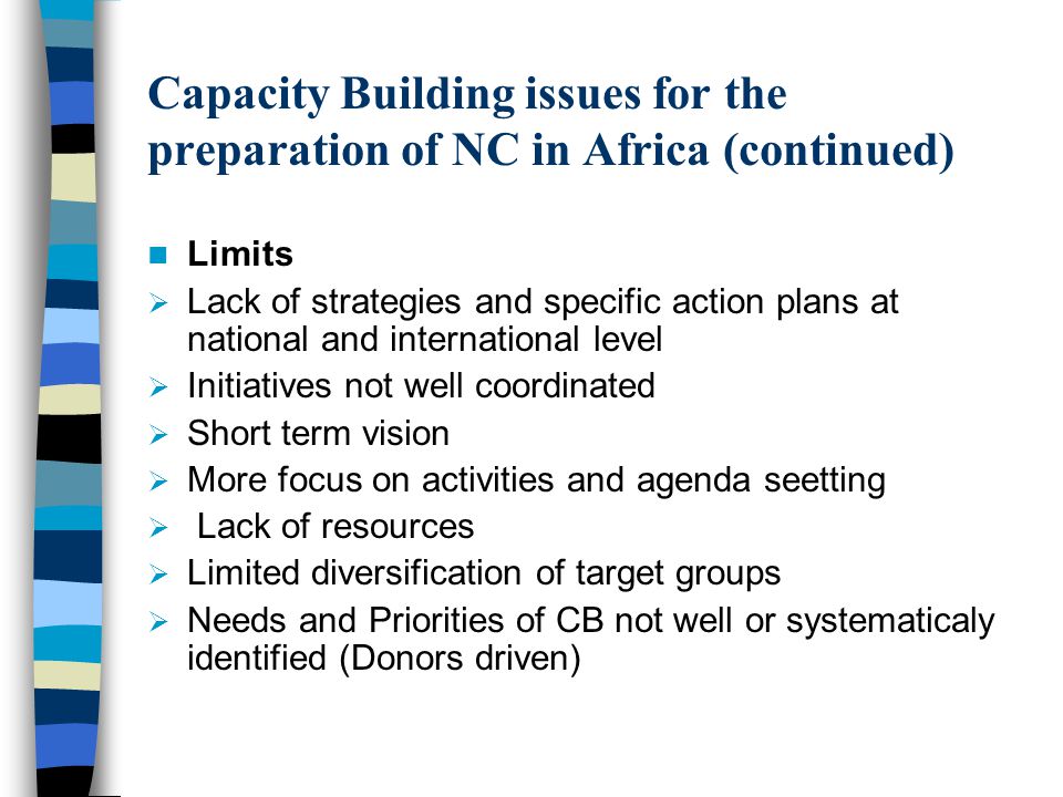 Limits  Lack of strategies and specific action plans at national and international level  Initiatives not well coordinated  Short term vision  More focus on activities and agenda seetting  Lack of resources  Limited diversification of target groups  Needs and Priorities of CB not well or systematicaly identified (Donors driven) Capacity Building issues for the preparation of NC in Africa (continued)