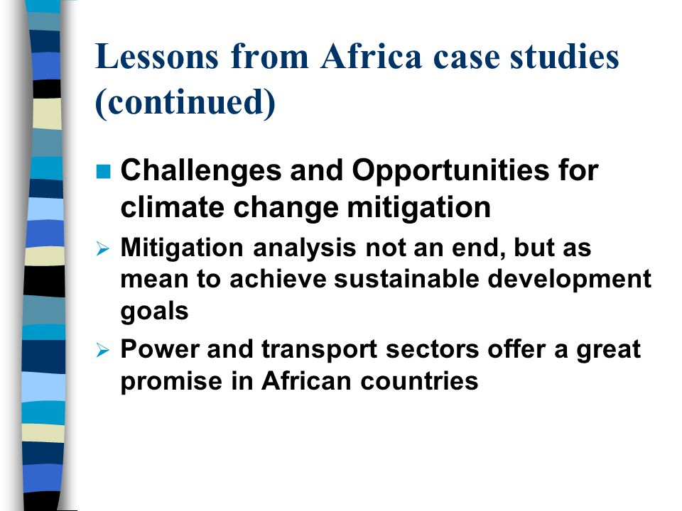 Lessons from Africa case studies (continued) Challenges and Opportunities for climate change mitigation  Mitigation analysis not an end, but as mean to achieve sustainable development goals  Power and transport sectors offer a great promise in African countries